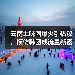 云南土味团爆火引热议，模仿韩团成流量新密码（图1）
