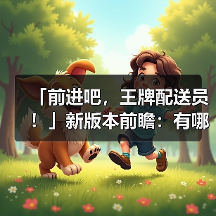 「前进吧，王牌配送员！」新版本前瞻：有哪些新内容？（图4）
